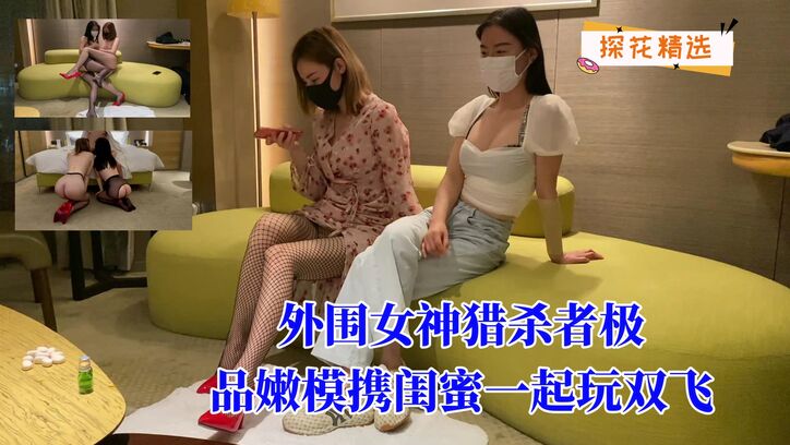 外围女神猎杀者极品嫩模携闺蜜一起玩双飞